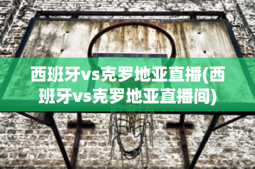 西班牙vs克罗地亚直播(西班牙vs克罗地亚直播间)