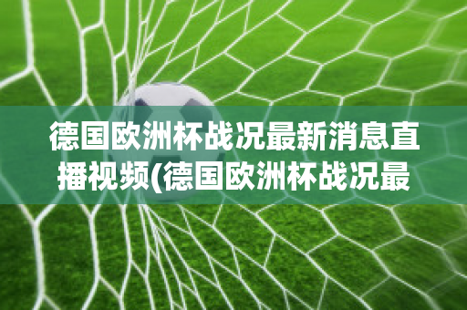 德国欧洲杯战况最新消息直播视频(德国欧洲杯战况最新消息直播视频播放)