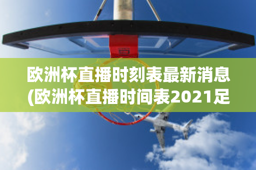 欧洲杯直播时刻表最新消息(欧洲杯直播时间表2021足球)