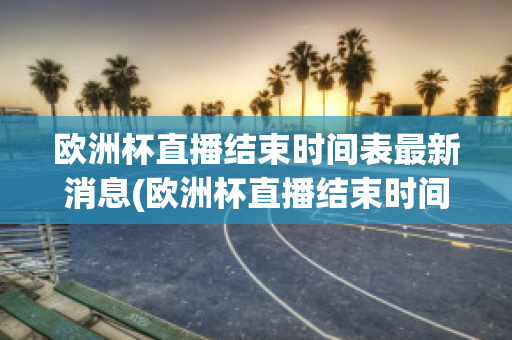 欧洲杯直播结束时间表最新消息(欧洲杯直播结束时间表最新消息新闻)