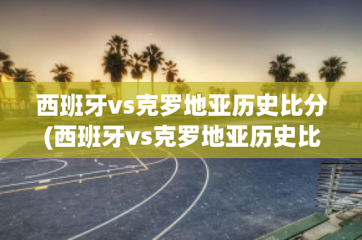 西班牙vs克罗地亚历史比分(西班牙vs克罗地亚历史比分结果)