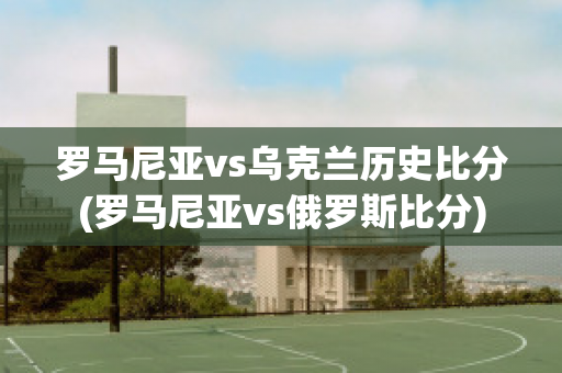 罗马尼亚vs乌克兰历史比分(罗马尼亚vs俄罗斯比分)