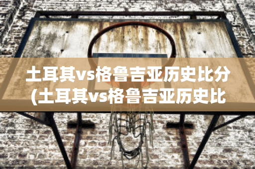 土耳其vs格鲁吉亚历史比分(土耳其vs格鲁吉亚历史比分结果)