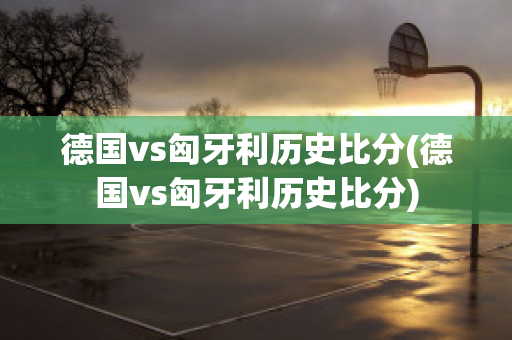 德国vs匈牙利历史比分(德国vs匈牙利历史比分)