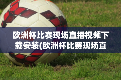 欧洲杯比赛现场直播视频下载安装(欧洲杯比赛现场直播视频下载安装软件)