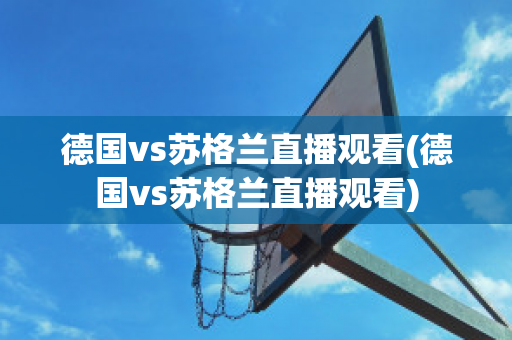 德国vs苏格兰直播观看(德国vs苏格兰直播观看)