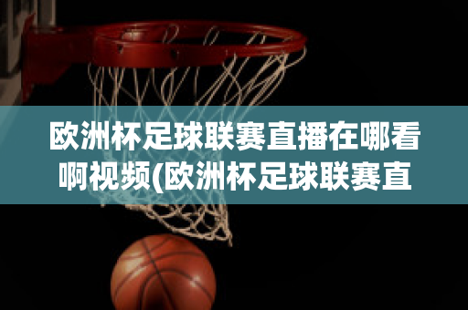 欧洲杯足球联赛直播在哪看啊视频(欧洲杯足球联赛直播在哪看啊视频回放)