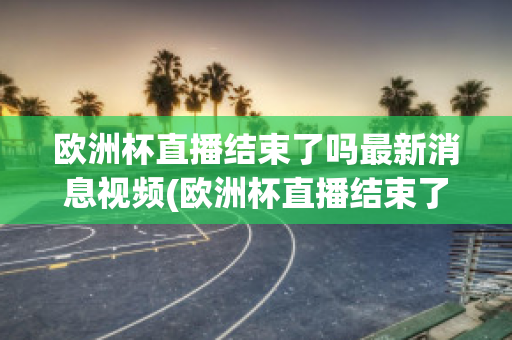 欧洲杯直播结束了吗最新消息视频(欧洲杯直播结束了吗最新消息视频播放)