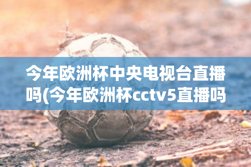 今年欧洲杯中央电视台直播吗(今年欧洲杯cctv5直播吗)