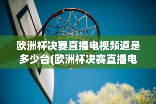 欧洲杯决赛直播电视频道是多少台(欧洲杯决赛直播电视频道是多少台播放)