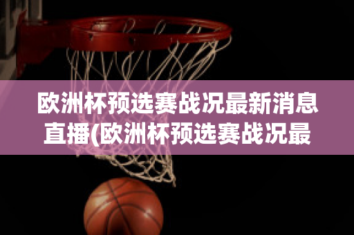 欧洲杯预选赛战况最新消息直播(欧洲杯预选赛战况最新消息直播回放)