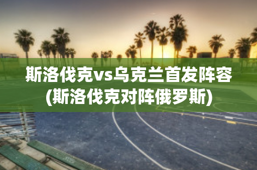 斯洛伐克vs乌克兰首发阵容(斯洛伐克对阵俄罗斯)