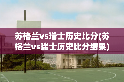 苏格兰vs瑞士历史比分(苏格兰vs瑞士历史比分结果)