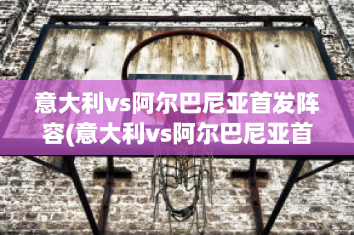 意大利vs阿尔巴尼亚首发阵容(意大利vs阿尔巴尼亚首发阵容是谁)