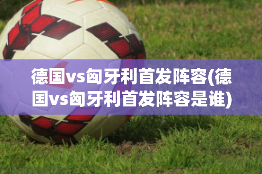 德国vs匈牙利首发阵容(德国vs匈牙利首发阵容是谁)