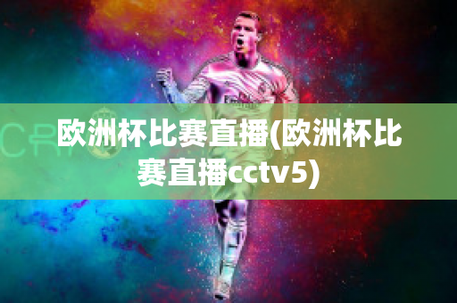 欧洲杯比赛直播(欧洲杯比赛直播cctv5)