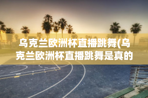 乌克兰欧洲杯直播跳舞(乌克兰欧洲杯直播跳舞是真的吗)