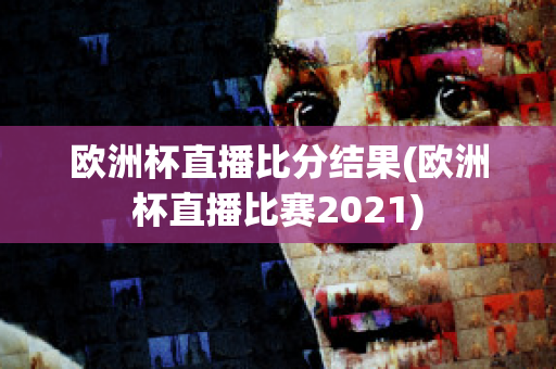 欧洲杯直播比分结果(欧洲杯直播比赛2021)