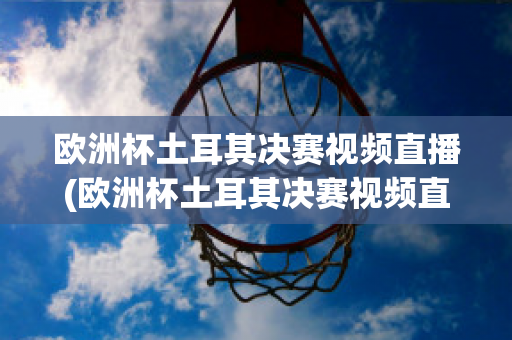 欧洲杯土耳其决赛视频直播(欧洲杯土耳其决赛视频直播在线观看)