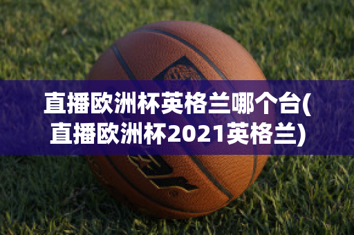 直播欧洲杯英格兰哪个台(直播欧洲杯2021英格兰)