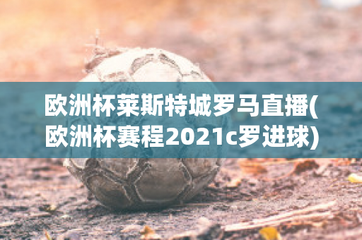 欧洲杯莱斯特城罗马直播(欧洲杯赛程2021c罗进球)