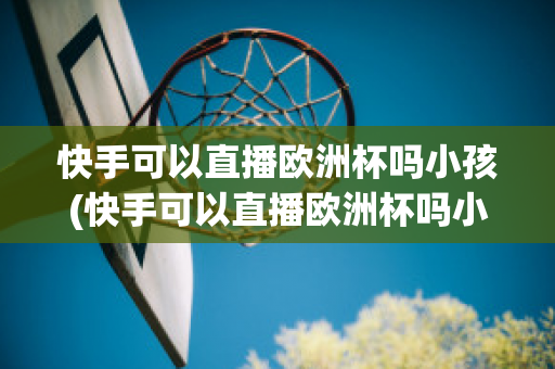 快手可以直播欧洲杯吗小孩(快手可以直播欧洲杯吗小孩可以看吗)