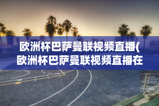 欧洲杯巴萨曼联视频直播(欧洲杯巴萨曼联视频直播在线观看)