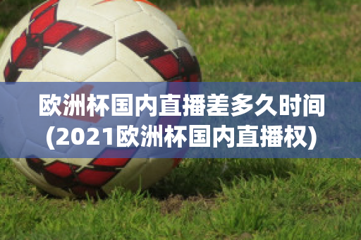 欧洲杯国内直播差多久时间(2021欧洲杯国内直播权)