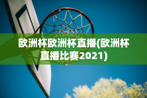 欧洲杯欧洲杯直播(欧洲杯直播比赛2021)