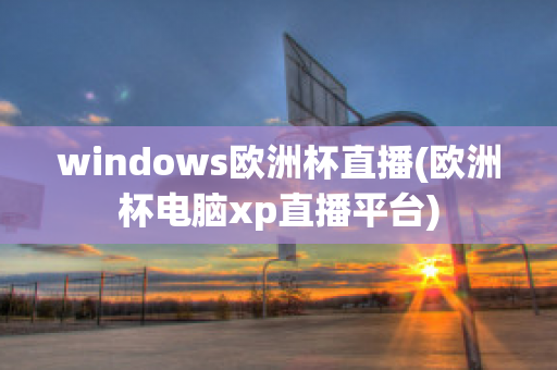 windows欧洲杯直播(欧洲杯电脑xp直播平台)