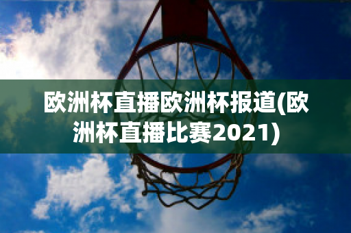 欧洲杯直播欧洲杯报道(欧洲杯直播比赛2021)