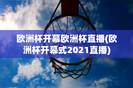 欧洲杯开幕欧洲杯直播(欧洲杯开幕式2021直播)