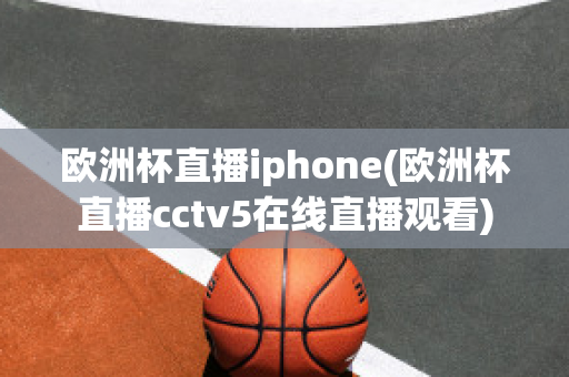 欧洲杯直播iphone(欧洲杯直播cctv5在线直播观看)