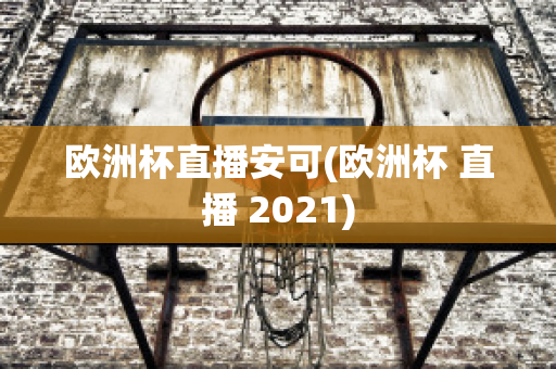 欧洲杯直播安可(欧洲杯 直播 2021)