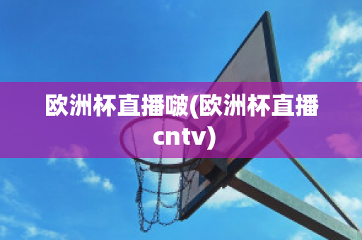 欧洲杯直播啵(欧洲杯直播 cntv)