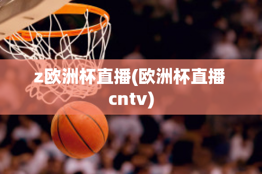 z欧洲杯直播(欧洲杯直播 cntv)